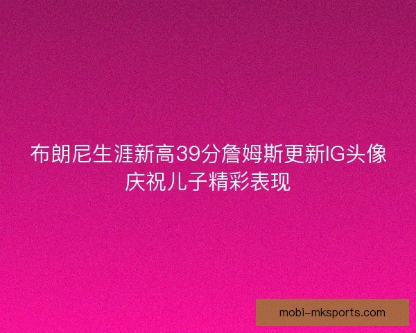 布朗尼生涯新高39分詹姆斯更新IG头像庆祝儿子精彩表现