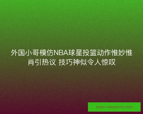 外国小哥模仿NBA球星投篮动作惟妙惟肖引热议 技巧神似令人惊叹