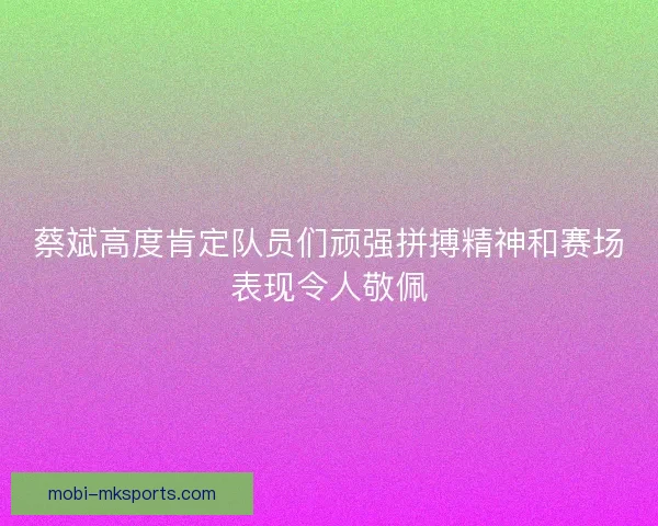 蔡斌高度肯定队员们顽强拼搏精神和赛场表现令人敬佩