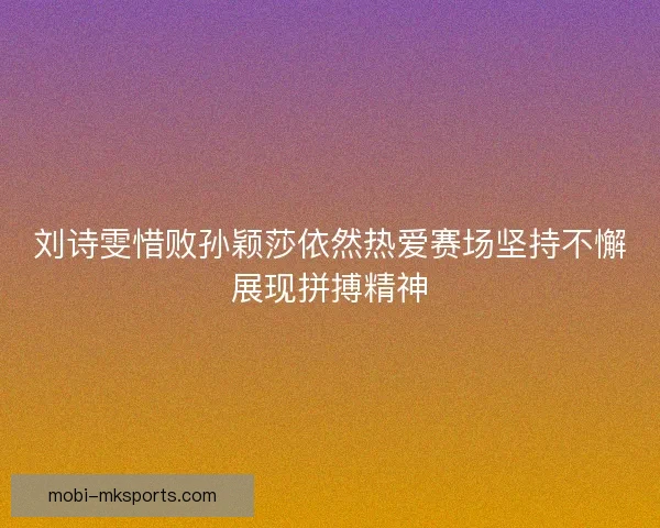 刘诗雯惜败孙颖莎依然热爱赛场坚持不懈展现拼搏精神
