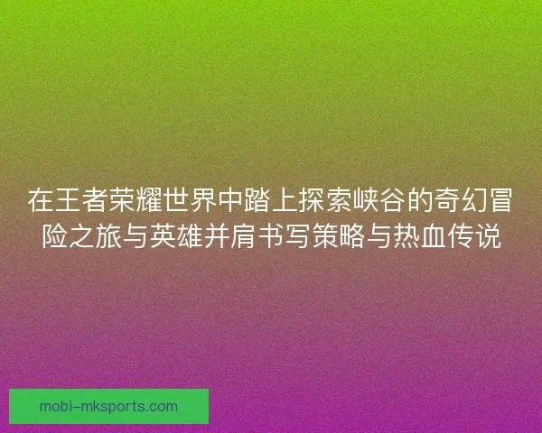 在王者荣耀世界中踏上探索峡谷的奇幻冒险之旅与英雄并肩书写策略与热血传说
