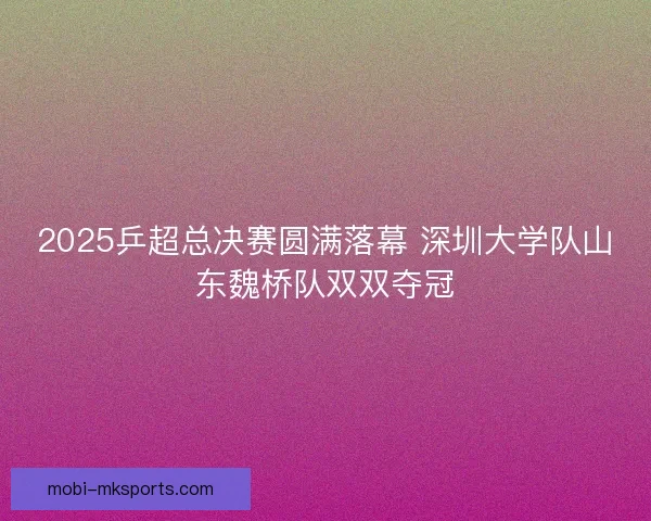 2025乒超总决赛圆满落幕 深圳大学队山东魏桥队双双夺冠