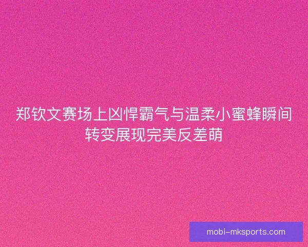 郑钦文赛场上凶悍霸气与温柔小蜜蜂瞬间转变展现完美反差萌