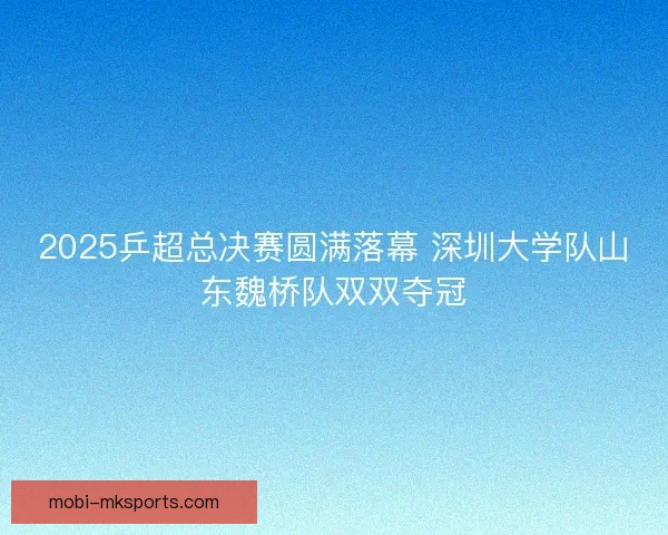 2025乒超总决赛圆满落幕 深圳大学队山东魏桥队双双夺冠