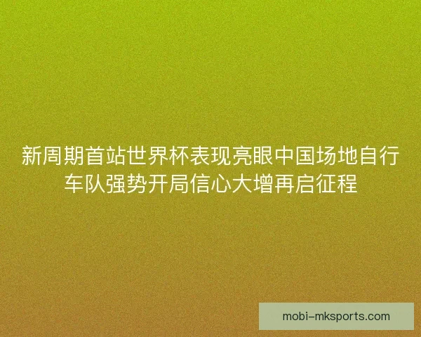 新周期首站世界杯表现亮眼中国场地自行车队强势开局信心大增再启征程