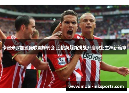 卡塞米罗加盟曼联震撼转会 迎接英超新挑战开启职业生涯新篇章