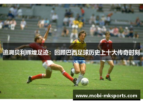 追溯贝利辉煌足迹：回顾巴西足球历史上十大传奇时刻